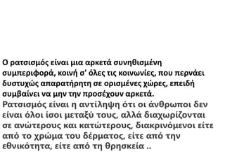 Ο ρατσισμός είναι μια αρκετά συνηθισμένη
συμπεριφορά, κοινή σ' όλες τις κοινωνίες, που περνάει
δυστυχώς απαρατήρητη σε ορισμένες χώρες, επειδή
συμβαίνει να μην την προσέχουν αρκετά.
Ρατσισμός είναι η αντίληψη ότι οι άνθρωποι δεν
είναι όλοι ίσοι μεταξύ τους, αλλά διαχωρίζονται
σε ανώτερους και κατώτερους, διακρινόμενοι είτε
από το χρώμα του δέρματος, είτε από την
εθνικότητα, είτε από τη θρησκεία ..
 