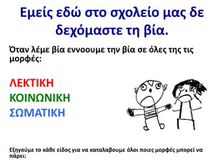 Εμείς εδώ στο σχολείο μας δε
δεχόμαστε τη βία.
Όταν λέμε βία εννοουμε την βία σε όλες της τις
μορφές:
ΛΕΚΤΙΚΗ
ΚΟΙΝΩΝΙΚΗ
ΣΩΜΑΤΙΚΗ
Εξηγούμε το κάθε είδος για να καταλαβουμε όλοι ποιες μορφές μπορεί να
πάρει:
 