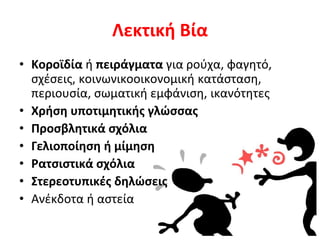 Λεκτική Βία
• Κοροϊδία ή πειράγματα για ρούχα, φαγητό,
σχέσεις, κοινωνικοοικονομική κατάσταση,
περιουσία, σωματική εμφάνιση, ικανότητες
• Χρήση υποτιμητικής γλώσσας
• Προσβλητικά σχόλια
• Γελιοποίηση ή μίμηση
• Ρατσιστικά σχόλια
• Στερεοτυπικές δηλώσεις
• Ανέκδοτα ή αστεία
 