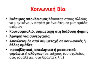 Κοινωνική Βία
• Σκόπιμος αποκλεισμός λέγοντας στους άλλους
να μην κάνουν παρέα με ένα άτομο/ μια ομάδα
ατόμων
• Κουτσομπολιό, συμμετοχή στη διάδοση φήμης
• Άρνηση για συνεργασία
• Αποκλεισμός από συμμετοχή σε κοινωνικές ή
άλλες ομάδες
• προσβλητικά, απειλητικά ή ρατσιστικά
γκράφιτι ή σλόγκαν (σε τοίχους του σχολείου,
στις τουαλέτες, στα θρανία κ.λπ.)
 
