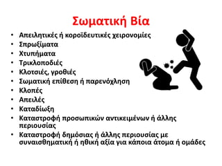 Σωματική Βία
• Απειλητικές ή κοροϊδευτικές χειρονομίες
• Σπρωξίματα
• Χτυπήματα
• Τρικλοποδιές
• Κλοτσιές, γροθιές
• Σωματική επίθεση ή παρενόχληση
• Κλοπές
• Απειλές
• Καταδίωξη
• Καταστροφή προσωπικών αντικειμένων ή άλλης
περιουσίας
• Καταστροφή δημόσιας ή άλλης περιουσίας με
συναισθηματική ή ηθική αξία για κάποια άτομα ή ομάδες
 