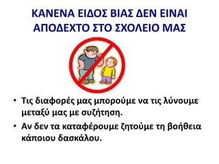 ΚΑΝΕΝΑ ΕΙΔΟΣ ΒΙΑΣ ΔΕΝ ΕΙΝΑΙ
ΑΠΟΔΕΧΤΟ ΣΤΟ ΣΧΟΛΕΙΟ ΜΑΣ
• Τις διαφορές μας μπορούμε να τις λύνουμε
μεταξύ μας με συζήτηση.
• Αν δεν τα καταφέρουμε ζητούμε τη βοήθεια
κάποιου δασκάλου.
 