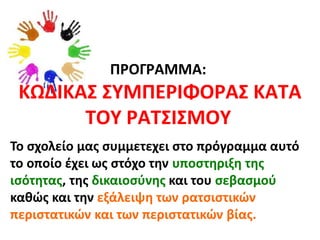 ΠΡΟΓΡΑΜΜΑ:
ΚΩΔΙΚΑΣ ΣΥΜΠΕΡΙΦΟΡΑΣ ΚΑΤΑ
ΤΟΥ ΡΑΤΣΙΣΜΟΥ
Το σχολείο μας συμμετεχει στο πρόγραμμα αυτό
το οποίο έχει ως στόχο την υποστηριξη της
ισότητας, της δικαιοσύνης και του σεβασμού
καθώς και την εξάλειψη των ρατσιστικών
περιστατικών και των περιστατικών βίας.
 