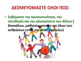 ΔΕΣΜΕΥΟΜΑΣΤΕ ΟΛΟΙ ΠΩΣ:
• Σεβόμαστε την προσωπικότητα, την
ελευθερία και την αξιοπρέπεια των άλλων (
δασκάλων, μαθητών, γονιών και όλων των
ανθρώπων εντός και εκτός σχολείου)
 