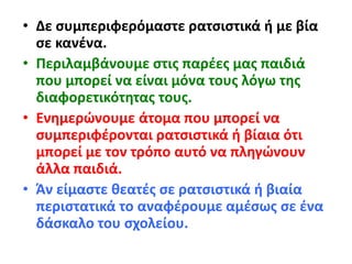 • Δε συμπεριφερόμαστε ρατσιστικά ή με βία
σε κανένα.
• Περιλαμβάνουμε στις παρέες μας παιδιά
που μπορεί να είναι μόνα τους λόγω της
διαφορετικότητας τους.
• Ενημερώνουμε άτομα που μπορεί να
συμπεριφέρονται ρατσιστικά ή βίαια ότι
μπορεί με τον τρόπο αυτό να πληγώνουν
άλλα παιδιά.
• Άν είμαστε θεατές σε ρατσιστικά ή βιαία
περιστατικά το αναφέρουμε αμέσως σε ένα
δάσκαλο του σχολείου.
 