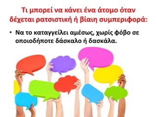 Τι μπορεί να κάνει ένα άτομο όταν
δέχεται ρατσιστική ή βίαιη συμπεριφορά:
• Να το καταγγείλει αμέσως, χωρίς φόβο σε
οποιοδήποτε δάσκαλο ή δασκάλα.
 