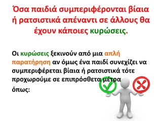 Όσα παιδιά συμπεριφέρονται βίαια
ή ρατσιστικά απέναντι σε άλλους θα
έχουν κάποιες κυρώσεις.
Οι κυρώσεις ξεκινούν από μια απλή
παρατήρηση αν όμως ένα παιδί συνεχίζει να
συμπεριφέρεται βίαια ή ρατσιστικά τότε
προχωρούμε σε επιπρόσθετα μέτρα
όπως:
 