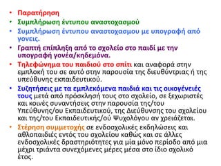 • Παρατήρηση
• Συμπλήρωση έντυπου αναστοχασμού
• Συμπλήρωση έντυπου αναστοχασμου με υπογραφή από
γονεις.
• Γραπτή επίπληξη από το σχολείο στο παιδί με την
υπογραφή γονέα/κηδεμόνα.
• Τηλεφώνημα του παιδιού στο σπίτι και αναφορά στην
εμπλοκή του σε αυτό στην παρουσία της διευθύντριας ή της
υπεύθυνης εκπαιδευτικού.
• Συζητήσεις με τα εμπλεκόμενα παιδιά και τις οικογένειές
τους μετά από πρόσκλησή τους στο σχολείο, σε ξεχωριστές
και κοινές συναντήσεις στην παρουσία της/του
Υπεύθυνης/ου Εκπαιδευτικού, της Διεύθυνσης του σχολείου
και της/του Εκπαιδευτικής/ού Ψυχολόγου αν χρειάζεται.
• Στέρηση συμμετοχής σε ενδοσχολικές εκδηλώσεις και
αθλοπαιδιές εντός του σχολείου καθώς και σε άλλες
ενδοσχολικές δραστηριότητες για μία μόνο περίοδο από μια
μέχρι τριάντα συνεχόμενες μέρες μέσα στο ίδιο σχολικό
έτος.
 