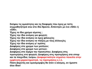 Σκέψου τις ομοιότητες και τις διαφορές που έχεις με το/τη
συμμαθητή/τριά σου στο ίδιο θρανίο. Απάντησε με ένα «ΝΑΙ» ή
«ΟΧΙ».
'Εχεις το ίδιο χρώμα αίματος ;
'Εχεις την ίδια ανάγκη για φαγητό;
'Εχεις την ίδια ανάγκη να έχεις φίλους/ες
Έχεις την ίδια ανάγκη να παίζεις με τους άλλους/ες
Έχεις την ίδια ανάγκη γι’ αγάπη;
Διαφέρεις στο χρώμα των μαλλιών;
Διαφέρεις στο χρώμα των ματιών;
Διαφέρεις στο σχήμα του προσώπου; Διαφέρεις στις
προτιμήσεις στο φαγητό; Διαφέρεις στις προτιμήσεις στα σπορ
και τα παιχνίδια; Σκέψου: Διαφορετικότητα σημαίνει ποικιλία στην
εμφάνιση-χαρακτηριστικά, τις προτιμήσεις κ.τ.λ.
Πόσο βαρετός και ομοιόμορφος θα ήταν ο κόσμος, αν ήμαστε
όλοι ίδιοι!
 