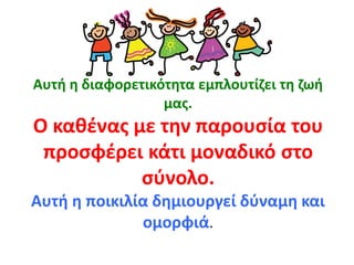 Αυτή η διαφορετικότητα εμπλουτίζει τη ζωή
μας.
Ο καθένας με την παρουσία του
προσφέρει κάτι μοναδικό στο
σύνολο.
Αυτή η ποικιλία δημιουργεί δύναμη και
ομορφιά.
 