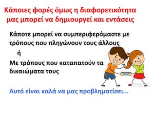 Κάποιες φορές όμως η διαφορετικότητα
μας μπορεί να δημιουργεί και εντάσεις
Κάποτε μπορεί να συμπεριφερόμαστε με
τρόπους που πληγώνουν τους άλλους
ή
Με τρόπους που καταπατούν τα
δικαιώματα τους
Αυτό είναι καλά να μας προβληματίσει...
 