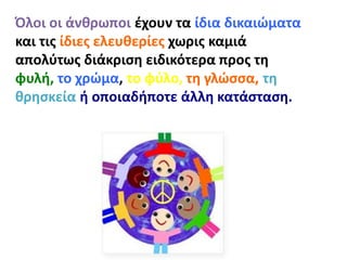 Όλοι οι άνθρωποι έχουν τα ίδια δικαιώματα
και τις ίδιες ελευθερίες χωρις καμιά
απολύτως διάκριση ειδικότερα προς τη
φυλή, το χρώμα, το φύλο, τη γλώσσα, τη
θρησκεία ή οποιαδήποτε άλλη κατάσταση.
 