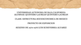UNIVERSIDAD AUTONOMA DE BAJA CALIFORNIA
ALUMNAS: QUINTERO LAUREAN QUINTERO LAUREAN
CLASE: ESTRUCTURA SOCIOECONOMICA DE MEXICO
PROYECTO DE EXPOSICION
SEXENIO DE 1970-1976 LUIS ECHEVERRIA ALVAREZ
 