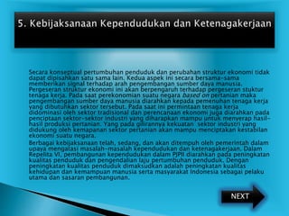  Secara konseptual pertumbuhan penduduk dan perubahan struktur ekonomi tidak
dapat dipisahkan satu sama lain. Kedua aspek ini secara bersama-sama
memberikan signal terhadap arah pengembangan sumber daya manusia.
Pergeseran struktur ekonomi ini akan berpengaruh terhadap pergeseran stuktur
tenaga kerja. Pada saat perekonomian suatu negara based on pertanian maka
pengembangan sumber daya manusia diarahkan kepada pemenuhan tenaga kerja
yang dibutuhkan sektor tersebut. Pada saat ini permintaan tenaga kerja
didominasi oleh sektor tradisional dan perencanaan ekonomi juga diarahkan pada
penciptaan sektor-sektor industri yang diharapkan mampu untuk menyerap hasil-
hasil produksi pertanian. Yang pada gilirannya kekuatan sektor industri yang
didukung oleh kemapanan sektor pertanian akan mampu menciptakan kestabilan
ekonomi suatu negara.
 Berbagai kebijaksanaan telah, sedang, dan akan ditempuh oleh pemerintah dalam
upaya mengatasi masalah-masalah kependudukan dan ketenagakerjaan. Dalam
Repelita VI, pembangunan kependudukan dalam PJPII diarahkan pada peningkatan
kualitas penduduk dan pengendalian laju pertumbuhan penduduk. Dengan
peningkatan kualitas penduduk dimaksudkan adalah peningkatan kualitas
kehidupan dan kemampuan manusia serta masyarakat Indonesia sebagai pelaku
utama dan sasaran pembangunan.
NEXT
 