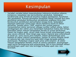  Variabel-variabel dalam kependudukan Indonesia misalnya sebaran,
komposisi, kepadatan dan pertumbuhan penduduk. Sedangkan
karakteristik yang dimaksud misalnya tingkat pendapatan, kesehatan
dan pendidikan. Konsep pemilahan penduduk dibagi menjadi dua yaitu
pemilahan penduduk berdasarkan pendekatan angkatan kerja dan
berdasarkan pendekatan pemanfaatan tenaga kerja. Sedangkan
lapangan pekerjaan utama bagi rakyat Indonesia masih di sektor
pertanian. Sampai tahun 1994, separuh dari jumlah pekerja
menyandarkan sektor pertanian sebagai sumber nafkah utama. Sektor
perdagangan dan sektor jasa menempati kedudukan kedua dan ketiga,
kemudian sektor industri pengolahan berada di urutan berikutnya.
Dalam hal tingkat upah, variasi tidak hanya terjadi antarlapangan usaha
atau secara sektoral. Akan tetapi juga secara regional atau antarwilayah
di tanah air, serta secara jenis kelamin. Dalam perbandingan jenis
kelamin di sekter industri pengolahan, hampir di semua wilayah tanah
air pekerja laki-laki menerima upah lebih tinggi daripada pekerja
perempuan. Perbedaan tingkat upah antar jenis kelamin di sektor
industri pengolahan berlaku umum di semua subsektor. Kesenjangan
upah buruh berlangsung pula antarjenjang. Hal ini bisa ditelaah melaui
perbandingan upah rata-rata tertinggi terhadap upah rata-rata
terendah.
NEXT
 