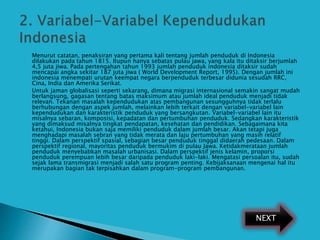  Menurut catatan, penaksiran yang pertama kali tentang jumlah penduduk di Indonesia
dilakukan pada tahun 1815. Itupun hanya sebatas pulau jawa, yang kala itu ditaksir berjumlah
4,5 juta jiwa. Pada pertengahan tahun 1993 jumlah penduduk indonesia ditaksir sudah
mencapai angka sekitar 187 juta jiwa ( World Development Report, 1995). Dengan jumlah ini
indonesia menempati urutan keempat negara berpenduduk terbesar didunia sesudah RRC,
Cina, India dan Amerika Serikat.
 Untuk jaman globalisasi seperti sekarang, dimana migrasi internasional semakin sangat mudah
berlangsung, gagasan tentang batas maksimum atau jumlah ideal penduduk menjadi tidak
relevan. Tekanan masalah kependudukan atas pembangunan sesungguhnya tidak terlalu
berhubungan dengan aspek jumlah, melainkan lebih terkait dengan variabel-variabel lain
kependudukan dan karakteristik penduduk yang bersangkutan. Variabel-variabel lain itu
misalnya sebaran, komposisi, kepadatan dan pertumbuhan penduduk. Sedangkan karakteristik
yang dimaksud misalnya tingkat pendapatan, kesehatan dan pendidikan. Sebagaimana kita
ketahui, Indonesia bukan saja memiliki penduduk dalam jumlah besar. Akan tetapi juga
menghadapi masalah sebran yang tidak merata dan laju pertumbuhan yang masih relatif
tinggi. Dalam perspektif spasial, sebagian besar penduduk tinggal didaerah pedesaan. Dalam
perspektif regional, mayoritas penduduk bermukim di pulau Jawa. Ketidakmerataan jumlah
penduduk menyebabkan masalah urbanisasi. Dalam perspektif jenis kelamin, proporsi
penduduk perempuan lebih besar daripada penduduk laki-laki. Mengatasi persoalan itu, sudah
sejak lama transmigrasi menjadi salah satu program penting. Kebijaksanaan mengenai hal itu
merupakan bagian tak terpisahkan dalam program-program pembangunan.
NEXT
 