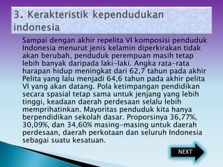  Sampai dengan akhir repelita VI komposisi penduduk
Indonesia menurut jenis kelamin diperkirakan tidak
akan berubah, penduduk perempuan masih tetap
lebih banyak daripada laki-laki. Angka rata-rata
harapan hidup meningkat dari 62,7 tahun pada akhir
Pelita yang lalu menjadi 64,6 tahun pada akhir pelita
VI yang akan datang. Pola ketimpangan pendidikan
secara spasial tetap sama untuk jenjang yang lebih
tinggi, keadaan daerah perdesaan selalu lebih
memprihatinkan. Mayoritas penduduk kita hanya
berpendidikan sekolah dasar. Proporsinya 36,77%,
30,09%, dan 34,60% masing-masing untuk daerah
perdesaan, daerah perkotaan dan seluruh Indonesia
sebagai suatu kesatuan.
NEXT
 
