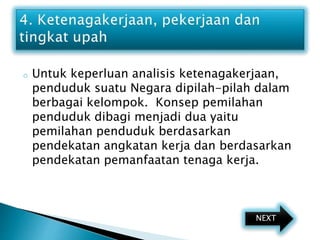 o Untuk keperluan analisis ketenagakerjaan,
penduduk suatu Negara dipilah-pilah dalam
berbagai kelompok. Konsep pemilahan
penduduk dibagi menjadi dua yaitu
pemilahan penduduk berdasarkan
pendekatan angkatan kerja dan berdasarkan
pendekatan pemanfaatan tenaga kerja.
NEXT
 
