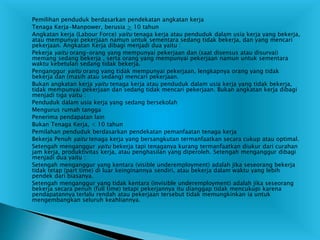  Pemilihan penduduk berdasarkan pendekatan angkatan kerja
 Tenaga Kerja-Manpower, berusia > 10 tahun
 Angkatan kerja (Labour Force) yaitu tenaga kerja atau penduduk dalam usia kerja yang bekerja,
atau mempunyai pekerjaan namun untuk sementara sedang tidak bekerja, dan yang mencari
pekerjaan. Angkatan Kerja dibagi menjadi dua yaitu :
 Pekerja yaitu orang-orang yang mempunyai pekerjaan dan (saat disensus atau disurvai)
memang sedang bekerja , serta orang yang mempunyai pekerjaan namun untuk sementara
waktu kebetulan sedang tidak bekerja.
 Penganggur yaitu orang yang tidak mempunyai pekerjaan, lengkapnya orang yang tidak
bekerja dan (masih atau sedang) mencari pekerjaan.
 Bukan angkatan kerja yaitu tenaga kerja atau penduduk dalam usia kerja yang tidak bekerja,
tidak mempunyai pekerjaan dan sedang tidak mencari pekerjaan. Bukan angkatan kerja dibagi
menjadi tiga yaitu :
 Penduduk dalam usia kerja yang sedang bersekolah
 Mengurus rumah tangga
 Penerima pendapatan lain
 Bukan Tenaga Kerja, < 10 tahun
 Pemilahan penduduk berdasarkan pendekatan pemanfaatan tenaga kerja
 Bekerja Penuh yaitu tenaga kerja yang bersangkutan termanfaatkan secara cukup atau optimal.
 Setengah menganggur yaitu bekerja tapi tenaganya kurang termanfaatkan diukur dari curahan
jam kerja, produktivitas kerja, atau penghasilan yang diperoleh. Setengah menganggur dibagi
menjadi dua yaitu :
 Setengah menganggur yang kentara (visible underemployment) adalah jika seseorang bekerja
tidak tetap (part time) di luar keinginannya sendiri, atau bekerja dalam waktu yang lebih
pendek dari biasanya.
 Setengah menganggur yang tidak kentara (invisible underemployment) adalah jika seseorang
bekerja secara penuh (full time) tetapi pekerjannya itu dianggap tidak mencukupi karena
pendapatannya terlalu rendah atau pekerjaan tersebut tidak memungkinkan ia untuk
mengembangkan seluruh keahliannya.
 