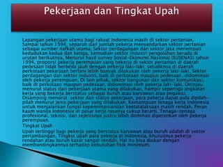  Lapangan pekerjaan utama bagi rakyat Indonesia masih di sektor pertanian.
Sampai tahun 1994, separuh dari jumlah pekerja menyandarkan sektor pertanian
sebagai sumber nafkah utama. Sektor perdagangan dan sektor jasa menempati
kedudukan kedua dan ketiga, kemudian sektor industri pengolahan berada di
urutan berikutnya. Menurut hasil survey Sosial-Ekonomi Nasional (SUSENAS) tahun
1994, proporsi pekerja perempuan yang bekerja di sektor pertanian di daerah
pedesaan tidak berbeda jauh dengan pekerja laki-laki, sebaliknya di daerah
perkotaan pekerjaan bertani lebih banyak dilakukan oleh pekerja laki-laki. Sektor
perdagangan dan sektor industri, baik di perkotaan maupun pedesaan, didominasi
oleh pekerja perempuan. Di lain pihak, sektor bangunan dan sektor komunikasi,
baik di perkotaan maupun pedesaan, didominasi oleh pekerja laki-laki. Ditinjau
menurut status dari pekerjaan utama yang dilakukan, hampir sepertiga angkatan
kerja yang bekerja berstatus sebagai buruh atau karyawan atau pegawai.
Disamping menurut sektor dan status pekerjaan, para pekerja dapat pula dipilah-
pilah menurut jenis pekerjaan yang dilakukan. Kemampuan tenaga kerja Indonesia
untuk menjalankan fungsi kepemimpinandan keetatalaksaan masih rendah. Peran
kaum wanita Indonesia di pasar kerja rasanya cukup berarti. Tenaga=tenaga
profesional, teknisi, dan sejenisnya justru lebih dominan diperankan oleh pekerja
perempuan.
 Tingkat Upah
Upah tertinggi bagi pekerja yang berstatus karyawan atau buruh adalah di sektor
pertambangan. Tingkst upah para pekerja di Indonesia, khususnya pekerja
rendahan atau buruh kasar sangat rendah. Hal itu bisa diukur dengan
membandingkannya terhadap kebutuhan fisik minimum.
 