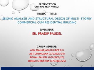 PRESENTATION
ON FINAL YEAR PROJECT
PROJECT TITLE:
SEISMIC ANALYSIS AND STRUCTURAL DESIGN OF MULTI-STOREY
COMMERCIAL CUM RESIDENTIAL BUILDING
GROUP MEMBERS:
ASIK MAHARJAN(070/BCE 01)
AJIT DHUNGANA (070/BCE/04)
BISHAL PAUDEL (070/BCE/20)
DINESH SHRESTHA (070/BCE/25)
SUPERVISOR:
ER. PRADIP PAUDEL
 