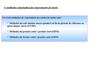 4- méthodes valorisation des mouvements de stocks
4- méthodes valorisation des mouvements de stocks
Les trois méthodes de valorisation des sorties de stocks sont :
 Méthodes du coût unitaire moyen pondéré en fin de période de référence ou
après chaque entrée (CUMP)
 Méthodes du premier entré / premier sorti (FIFO)
 Méthodes du dernier entré / premier sorti (LIFO)
 