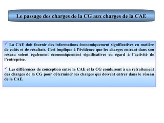 Le passage des charges de la CG aux charges de la CAE
Le passage des charges de la CG aux charges de la CAE
 La CAE doit fournir des informations économiquement significatives en matière
de coûts et de résultats. Ceci implique à l’évidence que les charges entrant dans son
réseau soient également économiquement significatives eu égard à l’activité de
l’entreprise.
 Les différences de conception entre la CAE et la CG conduisent à un retraitement
des charges de la CG pour déterminer les charges qui doivent entrer dans le réseau
de la CAE.
 