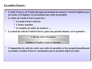 Les unités d’œuvre :
Les unités d’œuvre :
 L’unité d’œuvre est l’unité physique permettant de mesurer l’activité déployée par
un centre et d’imputer ses prestations aux coûts de produits.
 Le choix de l’unité d’œuvre peut être :
 La main d’œuvre directe
 L’heure machine
 Le nombre de unités de matières …
 Le calcul du coût de l’unité d’œuvre, pour une période donnée, est le quotient :
 L’imputation du coût du centre aux coûts de produits se fera proportionnellement
au nombre d’unités d’œuvre consommées par le produits objets de coûts.
Coût du centre d’analyse
Nombres d’unités d’œuvre fournies
 