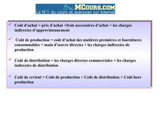  Coût d’achat = prix d’achat +frais accessoires d’achat + les charges
indirectes d’approvisionnement
 Coût de production = coût d’achat des matières premières et fournitures
consommables + main d’œuvre directes + les charges indirectes de
production
 Coût de distribution = les charges directes commerciales + les charges
indirectes de distribution
 Coût de revient = Coût de production + Coût de distribution + Coût hors
production
 