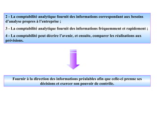 2 - La comptabilité analytique fournit des informations correspondant aux besoins
d’analyse propres à l’entreprise ;
3 - La comptabilité analytique fournit des informations fréquemment et rapidement ;
4 - La comptabilité peut décrire l’avenir, et ensuite, comparer les réalisations aux
prévisions.
Fournir à la direction des informations préalables afin que celle-ci prenne ses
décisions et exercer son pouvoir de contrôle.
 