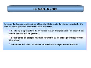 La notion de coûts
La notion de coûts
Sommes de charges relatives à un élément défini au sein du réseau comptable. Un
coût est défini par trois caractéristiques suivantes.
 Le champ d’application du calcul :un moyen d’exploitation, un produit, un
stade d’élaboration du produit…
 Le contenu : les charges retenues en totalité ou en partie pour une période
déterminée ;
 le moment de calcul : antérieur ou postérieur à la période considérée.
 