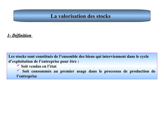 La valorisation des stocks
La valorisation des stocks
Les stocks sont constitués de l’ensemble des biens qui interviennent dans le cycle
d’exploitation de l’entreprise pour être :
 Soit vendus en l’état
 Soit consommés au premier usage dans le processus de production de
l’entreprise
1- Définition
1- Définition
 