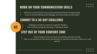 WORK ON YOUR COMMUNICATION SKILLS
02
Effective communication is key to personal and professional relationships.
Focus on active listening, body language, and expressing yourself clearly.
COMMIT TO A 30-DAY CHALLENGE
Challenge yourself to commit to a goal for 30 days.
This could be journaling, exercising, or waking up earlier.
STEP OUT OF YOUR COMFORT ZONE
Growth happens when you push yourself beyond what's familiar.
Take on new experiences like giving a presentation or learning something outside your usual
skill set.
 