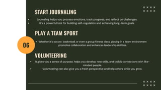 START JOURNALING
06
Journaling helps you process emotions, track progress, and reflect on challenges.
It’s a powerful tool for building self-regulation and achieving long-term goals.
PLAY A TEAM SPORT
Whether it’s soccer, basketball, or even a group fitness class, playing in a team environment
promotes collaboration and enhances leadership abilities.
VOLUNTEERING
It gives you a sense of purpose, helps you develop new skills, and builds connections with like-
minded people.
Volunteering can also give you a fresh perspective and help others while you grow.
 