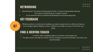 NETWORKING
07
Networking isn’t just about finding opportunities—it’s about sharing ideas, learning
from others, and growing your support system.
It’s an essential skill for professional development and personal growth.
GET FEEDBACK
Whether positive or constructive, feedback provides an opportunity to reflect and improve.
It encourages healthy dialogue, boosts confidence, and helps you stay on track with your
goals.
FIND A MENTOR/COACH
A mentor offers valuable guidance, motivation, and perspective.
The right mentor can help you avoid common mistakes, overcome obstacles, and reach your
potential faster.
 