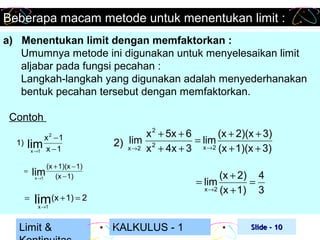 Beberapa macam metode untuk menentukan limit :
a) Menentukan limit dengan memfaktorkan :
Umumnya metode ini digunakan untuk menyelesaikan limit
aljabar pada fungsi pecahan :
Langkah-langkah yang digunakan adalah menyederhanakan
bentuk pecahan tersebut dengan memfaktorkan.
Contoh
x −1
lim x − 1
x →1
2

1)

=

=

x 2 + 5x + 6
(x + 2)(x + 3)
lim 2
= lim
2) x →2
x + 4x + 3 x →2 (x + 1)(x + 3)

(x + 1)(x − 1)
lim (x − 1)
x →1

(x + 2) 4
= lim
=
x →2 (x + 1)
3

lim(x + 1) = 2
x →1

Limit &

KALKULUS - 1

Slide - 10

 