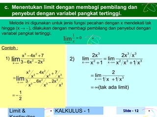 c. Menentukan limit dengan membagi pembilang dan
penyebut dengan variabel pangkat tertinggi.
Metode ini digunakan untuk jenis fungsi pecahan dengan x mendekati tak
hingga (x → ∼), dilakukan dengan membagi pembilang dan penyebut dengan
variabel pangkat tertinggi.
1
lim x = 0
x →∞
Contoh :

x 3 − 4x 2 + 7
1) lim
2
3
x → ∞ 3 − 6x − 2x
x3
= lim
x →∞

=−

3

x

x

4x 2
3 −

6x
3 −

2

x

2)
x

3

+7

2x
3 −

3

x

2x 3
2x 3 x 3
lim 2
= lim 2 3
x →∞ x + 1
x →∞ x
x + 1 x3

3

x3

1
2

Limit &

KALKULUS - 1

2
x →∞ 1 x + 1 x 3

= lim

= ∞(tak ada limit)

Slide - 12

 