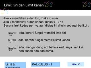 Limit Kiri dan Limit kanan

Jika x mendekati a dari kiri, maka x → aJika x mendekati a dari kanan, maka x → a+
Secara limit kedua pernyataan diatas ini ditulis sebagai berikut :

lim f(a) ada, berarti fungsi memiliki limit kiri
x →a −

lim f(a) ada, berarti fungsi memiliki limit kanan
x →a +

lim f(a) ada, mengandung arti bahwa keduanya limit kiri
x→a

Limit &

dan kanan ada dan sama.

KALKULUS - 1

Slide - 13

 