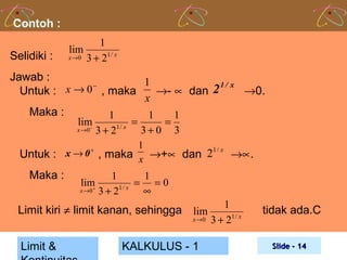 Contoh :
Selidiki :

1
lim
x → 0 3 + 21 / x

Jawab :
1
−
x → 0 , maka
2 1 / x →0.
Untuk :
→- ∝ dan
x
Maka :
1
1
1
lim
−

x →0

3+ 2

1/ x

=

3+0

=

3

1
1/ x
Untuk : x → 0 , maka x →+∝ dan 2
→∝.
+

Maka :

lim
+

x →0

1
1
= =0
3 + 21 / x ∞

Limit kiri ≠ limit kanan, sehingga
Limit &

1
lim
x → 0 3 + 21 / x

KALKULUS - 1

tidak ada.C
Slide - 14

 