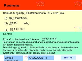 Kontinuitas
Sebuah fungsi f(x) dikatakan kontinu di x = xo jika :
(i) f(xo) terdefinisi,
lim
(ii) x→ x f(x)
o

ada,

(iii) xlim f(x) = f(x o )
→x
Contoh :
o

f(x) = x2 + 1 kontinu di x = 2, karena lim f(x) = 5 = f(2)
:
x→ 2
Persyaratan ini mengandung arti bahwa fungsi hanya mungkin kontinu pada
titik dalam daerah definisinya.
Sebuah fungsi yg kontinu disetiap titik dlm suatu interval dikatakan kontinu
dlm interval tersebut, dan diskontinu pada x = xo jika satu atau lebih
syarat untuk kontinuitas tidak berlaku dititik tersebut.

Limit &

KALKULUS - 1

Slide - 15

 