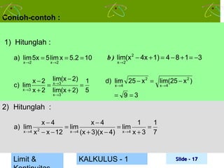 Contoh-contoh :
1) Hitunglah :
a) lim 5x = 5 lim x = 5.2 = 10

b ) lim(x 2 − 4x + 1) = 4 − 8 + 1 = −3

x − 2 lim(x − 2) 1
c) lim
= x →3
=
x →3 x + 2
lim(x + 2) 5

d) lim 25 − x 2 = lim(25 − x 2 )

x →2

x →2

x →3

x →2

x→4

x→4

= 9 =3

2) Hitunglah :
x−4
x−4
1
1
= lim
= lim
=
x → 4 x 2 − x − 12
x → 4 (x + 3)(x − 4)
x →4 x + 3
7

a) lim

Limit &

KALKULUS - 1

Slide - 17

 