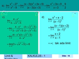 x 3 − 27
(x − 3)(x 2 + 3x + 9)
x 2 + 3x + 9 9
= lim
= lim
=
b) lim 2
x →3 x − 9
x →3
x →3
(x − 3)(x + 3)
x+3
2

c)

d)

(4 − x 2 )(3 + x 2 + 5 )
= lim
x →2
4 − x2

x2 + x − 2
lim
x →1 (x − 1)2
(x − 1)(x + 2)
= lim
x →1
(x − 1)2
x+2
= lim
x→4 x − 1

= lim(3 + x 2 + 5 ) = 6

= ∞; tak ada limit

lim
x →2

4 − x2
3 − x2 + 5

= lim
x →2

4 − x2

(3 + x 2 + 5 )

3 − x 2 + 5 (3 + x 2 + 5 )

x →2

Limit &

KALKULUS - 1

Slide - 18

 