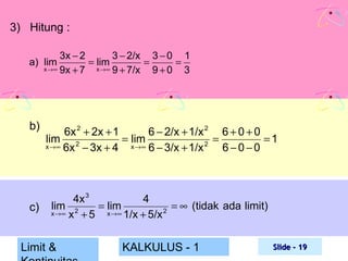 3) Hitung :
3x − 2
3 − 2/x 3 − 0 1
= lim
=
=
x →∞ 9x + 7
x →∞ 9 + 7/x
9+0 3

a) lim

b)

c)

6x 2 + 2x + 1
6 − 2/x + 1/x 2 6 + 0 + 0
lim 2
= lim
=
=1
2
x →∞ 6x − 3x + 4
x →∞ 6 − 3/x + 1/x
6−0−0

4x 3
4
lim
= lim
= ∞ (tidak ada limit)
x →∞ x 2 + 5
x →∞ 1/x + 5/x 2

Limit &

KALKULUS - 1

Slide - 19

 