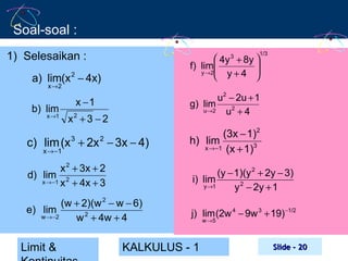 Soal-soal :
1) Selesaikan :
a) lim(x 2 − 4x)
x→2

b) lim

x →1

1/3

 4y + 8y 

f) lim

y →2
 y+4 
3

u2 − 2u + 1
g) lim
u→ 2
u2 + 4

x −1
x2 + 3 − 2

c) lim (x 3 + 2x 2 − 3x − 4)

(3x − 1)2
h) lim
x → −1 (x + 1)3

x 2 + 3x + 2
d) lim 2
x → −1 x + 4x + 3

(y − 1)(y 2 + 2y − 3)
i) lim
y →1
y 2 − 2y + 1

(w + 2)(w 2 − w − 6)
e) lim
w →−2
w 2 + 4w + 4

j) lim (2w 4 − 9w 3 + 19) −1/2

x → −1

Limit &

KALKULUS - 1

w →5

Slide - 20

 