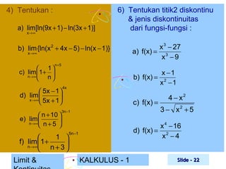 4) Tentukan :
a) lim [ln(9x + 1) − ln(3x + 1)]
x→ ∞

6) Tentukan titik2 diskontinu
& jenis diskontinuitas
dari fungsi-fungsi :

b) lim {ln(x + 4x − 5) − ln(x − 1)}
2

x →∞

 1
c) lim 1+ 
n→ ∞
 n

n+ 5

 5x − 1 
d) lim 

x →∞ 5x + 1


 n + 10 
e) lim 

n→ ∞ n + 5



x −1
b) f(x) = 2
x −1

4x

c) f(x) =

3n −1

1 

f) lim 1+

n→∞
 n+3

Limit &

x 3 − 27
a) f(x) = 3
x −9

4 − x2
3 − x2 + 5

x 4 − 16
d) f(x) = 2
x −4

5n −1

KALKULUS - 1

Slide - 22

 