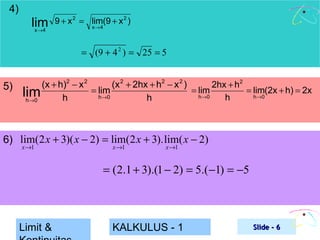 4)

lim
x →4

9 + x 2 = lim(9 + x 2 )
x →4

= (9 + 4 2 ) = 25 = 5

5)

(x + h)2 − x 2
(x 2 + 2hx + h2 − x 2 )
2hx + h2
= lim
= lim(2x + h) = 2x
= lim
lim
h →0
h →0
h →0
h
h
h
h →0

6) lim(2 x + 3)( x − 2) = lim(2 x + 3). lim( x − 2)
x →1

x →1

x →1

= (2.1 + 3).(1 − 2) = 5.(−1) = −5

Limit &

KALKULUS - 1

Slide - 6

 