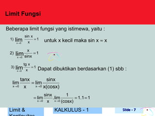 Limit Fungsi
1)

Beberapa limit fungsi yang istimewa, yaitu :
1)

lim

sin x
x

x →0

2)
3)

=1

untuk x kecil maka sin x ≈ x

x
lim sinx = 1
x →0

lim

tg x

x →0

x

=1

Dapat dibuktikan berdasarkan (1) sbb :

tanx
sinx
lim
= lim
x →0
x →0 x(cosx)
x
sinx
1
. lim
= 1.1 = 1
x →0
x →0 (cosx)
x

= lim

Limit &

KALKULUS - 1

Slide - 7

 