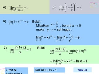 4)

x

x
lim tan x = 1
x →0

6) lim(1 + x ) 1 / x = e
x →0

5)

Bukti :
1
Misalkan x = y , berarti x → 0
maka y → ∝ sehingga :

lim(1+ x)

1/x

x →0

7) lim ln(1+ x) = 1
x →0
x

 1
lim 1 +  = e
x → ±∞
 x

Bukti :

1 y
= lim (1+ ) = e
y → ±∞
y

ln(1+ x)
= lim ln(1+ x)1/x
x →0
x →0
x

lim

= ln lim(1+ x)1/x = ln e = 1
x →0

Limit &

KALKULUS - 1

Slide - 8

 