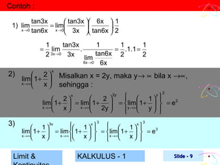 Contoh :
tan3x
 tan3x  6x  1
= lim

.
x →0 tan6x
x →0
 3x  tan6x  2

1) lim

=

2)

1
tan3x
1
1
1
lim
.
= .1.1 =
2 3x →0 3x lim tan6x 2
2
6x →0
6x

 2
lim 1+ 
x →∞
 x

x

Misalkan x = 2y, maka y→ ∝ bila x →∝,
sehingga :
x


2 
 2
lim 1+  = lim 1+
 2y 

x →∞
 x  x →∞ 


3)

2y

2

  1 y 


=  lim 1+   = e 2
y →∞ 
y 
 
 


3

3

 1  x    1  x 
1

 


lim 1+  = lim 1+   =  lim 1+   = e3
x →∞
x →∞
 x
 x   x →∞ x  

 


Limit &

3x

KALKULUS - 1

Slide - 9

 
