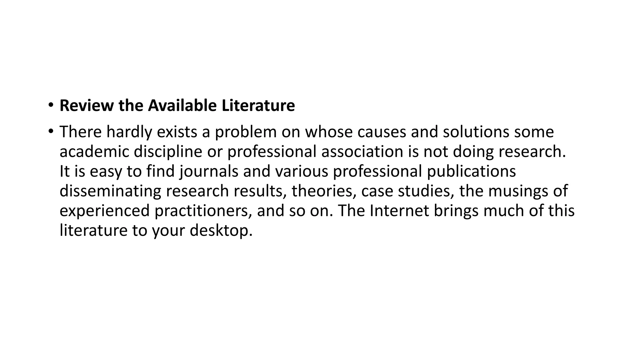 • Review the Available Literature
• There hardly exists a problem on whose causes and solutions some
academic discipline or professional association is not doing research.
It is easy to find journals and various professional publications
disseminating research results, theories, case studies, the musings of
experienced practitioners, and so on. The Internet brings much of this
literature to your desktop.
 